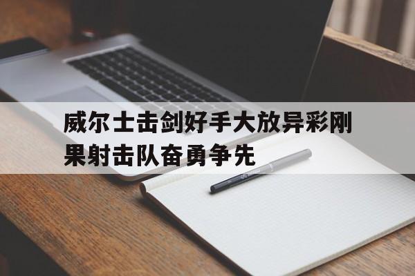 开云体育APP下载-关于威尔士击剑好手大放异彩刚果射击队奋勇争先的信息